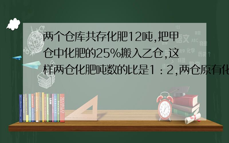 两个仓库共存化肥12吨,把甲仓中化肥的25%搬入乙仓,这样两仓化肥吨数的比是1：2,两仓原有化肥多少吨?急