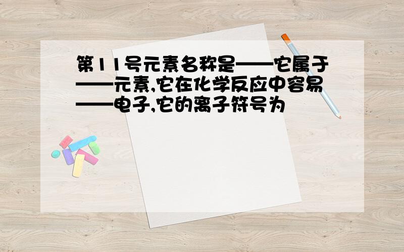 第11号元素名称是——它属于——元素,它在化学反应中容易——电子,它的离子符号为