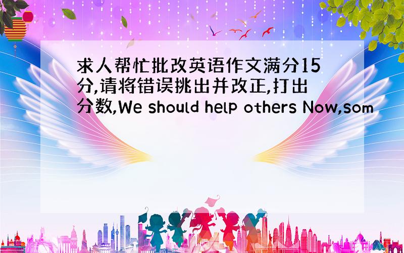 求人帮忙批改英语作文满分15分,请将错误挑出并改正,打出分数,We should help others Now,som