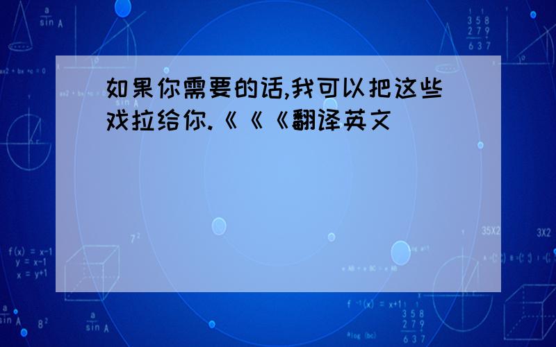 如果你需要的话,我可以把这些戏拉给你.《《《翻译英文