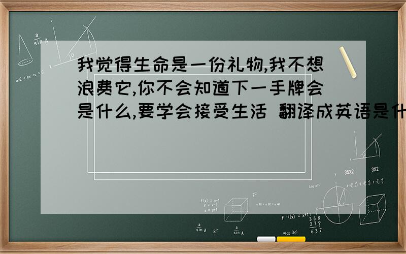 我觉得生命是一份礼物,我不想浪费它,你不会知道下一手牌会是什么,要学会接受生活 翻译成英语是什么