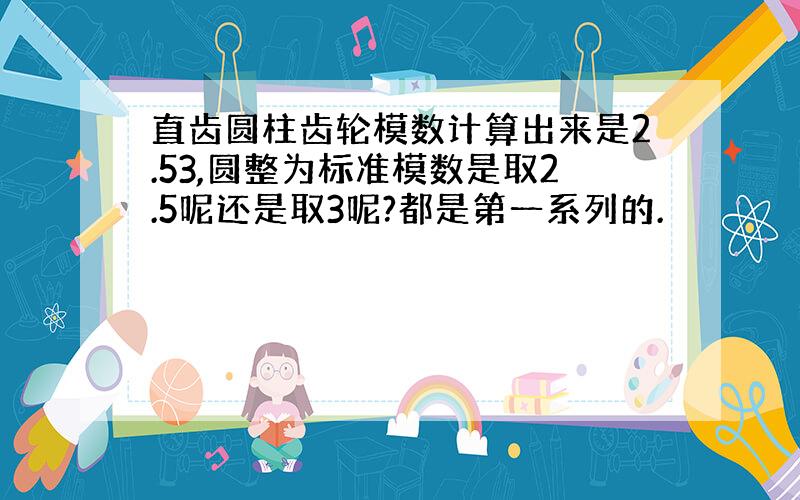 直齿圆柱齿轮模数计算出来是2.53,圆整为标准模数是取2.5呢还是取3呢?都是第一系列的.