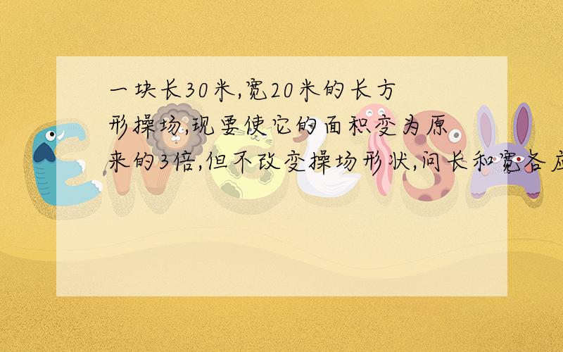 一块长30米,宽20米的长方形操场,现要使它的面积变为原来的3倍,但不改变操场形状,问长和宽各应增加几米