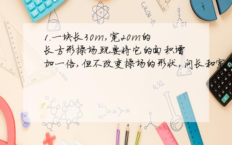 1.一块长30m,宽20m的长方形操场.现要将它的面积增加一倍,但不改变操场的形状,问长和宽应增加多少米?(精确到0.1