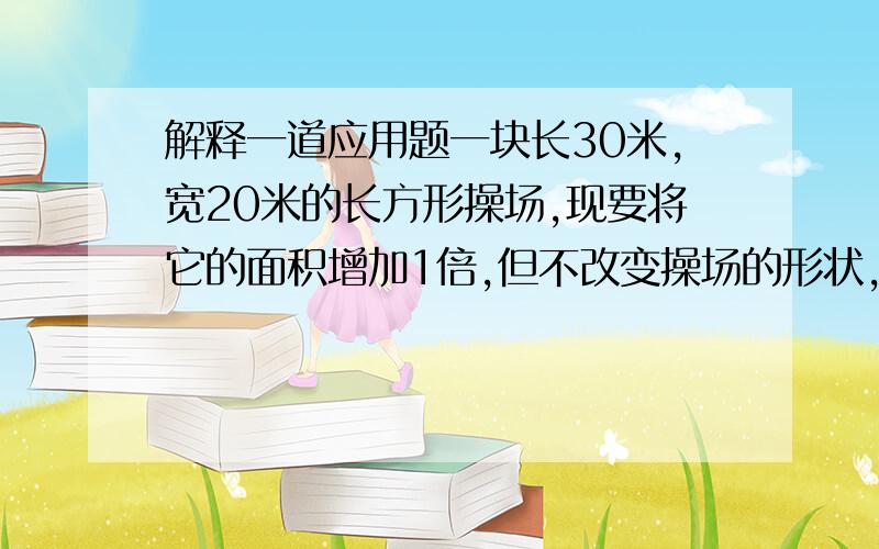 解释一道应用题一块长30米,宽20米的长方形操场,现要将它的面积增加1倍,但不改变操场的形状,问长与宽各应增加多少米?列