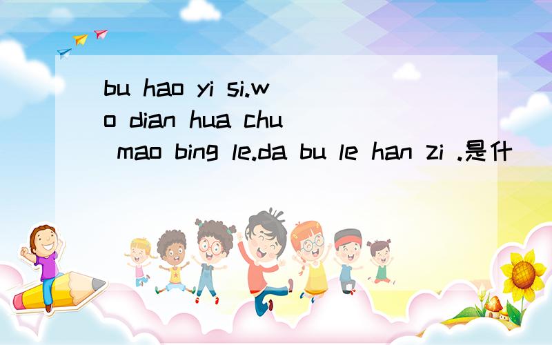 bu hao yi si.wo dian hua chu mao bing le.da bu le han zi .是什