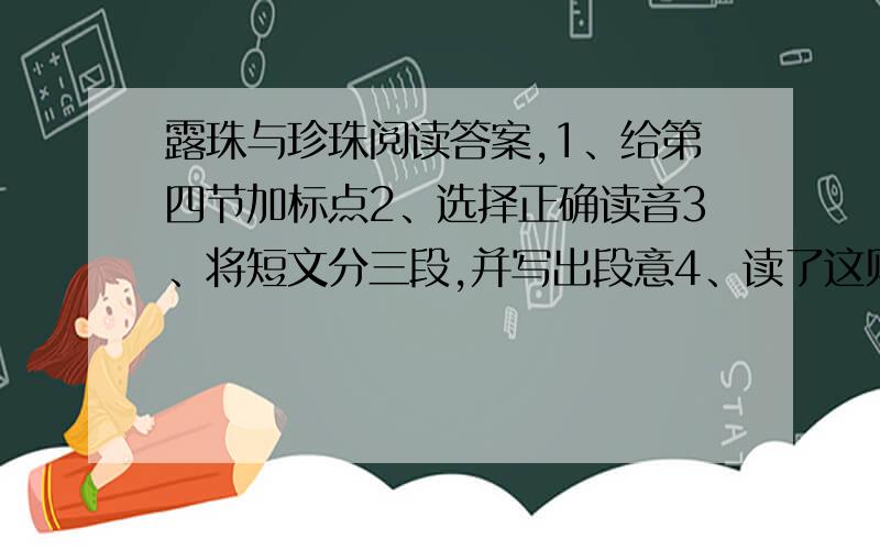 露珠与珍珠阅读答案,1、给第四节加标点2、选择正确读音3、将短文分三段,并写出段意4、读了这则寓言,你明白了什么道理,简