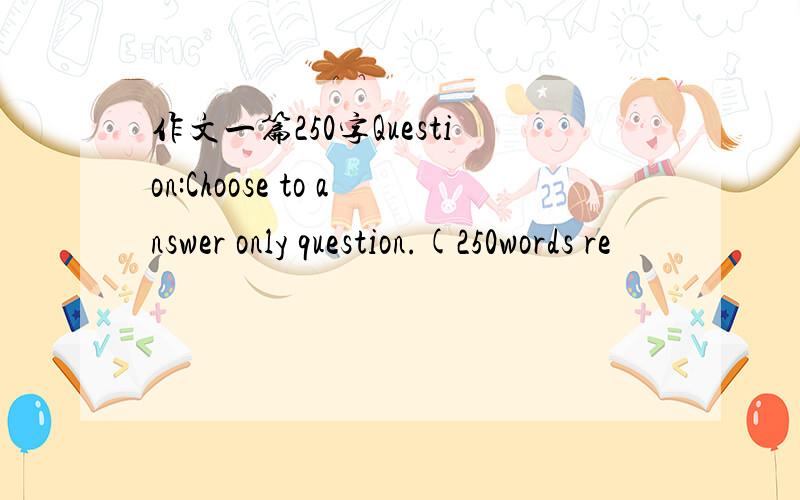 作文一篇250字Question:Choose to answer only question.(250words re