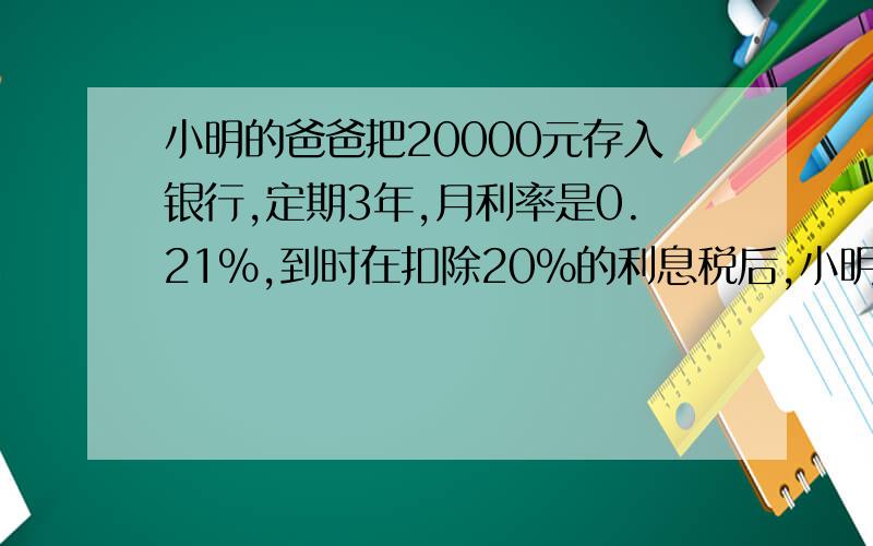 小明的爸爸把20000元存入银行,定期3年,月利率是0.21%,到时在扣除20%的利息税后,小明的爸爸可得到本金和利息共