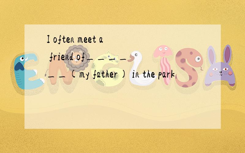 I often meet a friend of______(my father) in the park