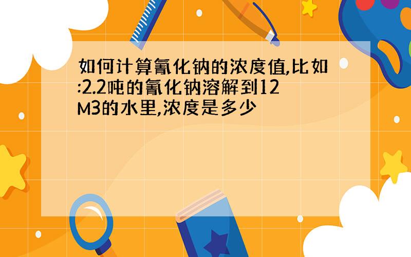 如何计算氰化钠的浓度值,比如:2.2吨的氰化钠溶解到12M3的水里,浓度是多少