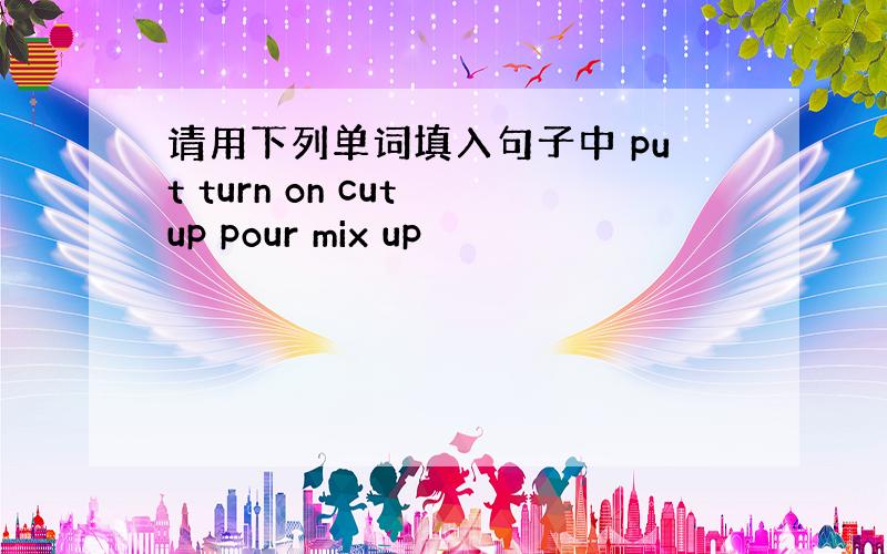 请用下列单词填入句子中 put turn on cut up pour mix up