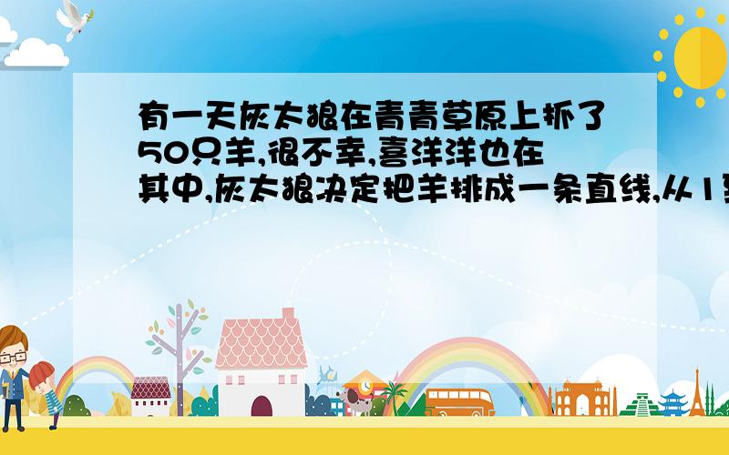 有一天灰太狼在青青草原上抓了50只羊,很不幸,喜洋洋也在其中,灰太狼决定把羊排成一条直线,从1到50编了号,从1号开始,