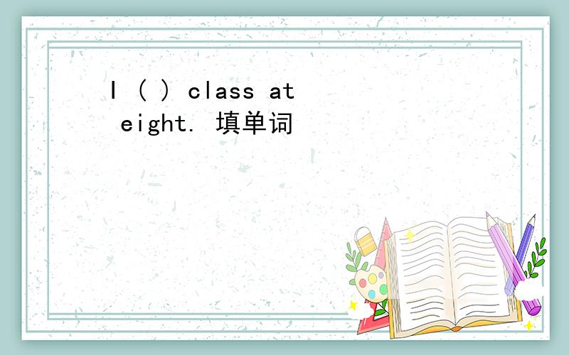 I ( ) class at eight. 填单词