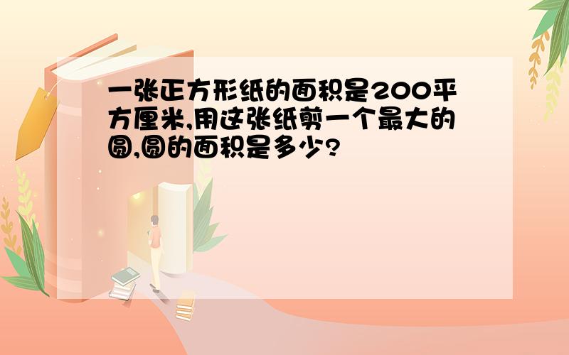 一张正方形纸的面积是200平方厘米,用这张纸剪一个最大的圆,圆的面积是多少?