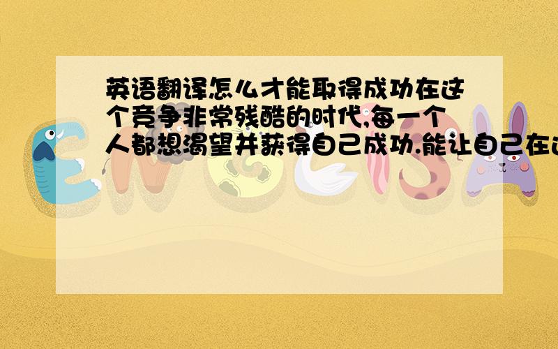 英语翻译怎么才能取得成功在这个竞争非常残酷的时代,每一个人都想渴望并获得自己成功.能让自己在这个社会上可以立足并永远处在