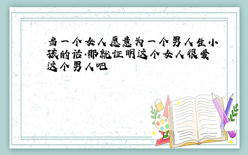 当一个女人愿意为一个男人生小孩的话.那就证明这个女人很爱这个男人吧