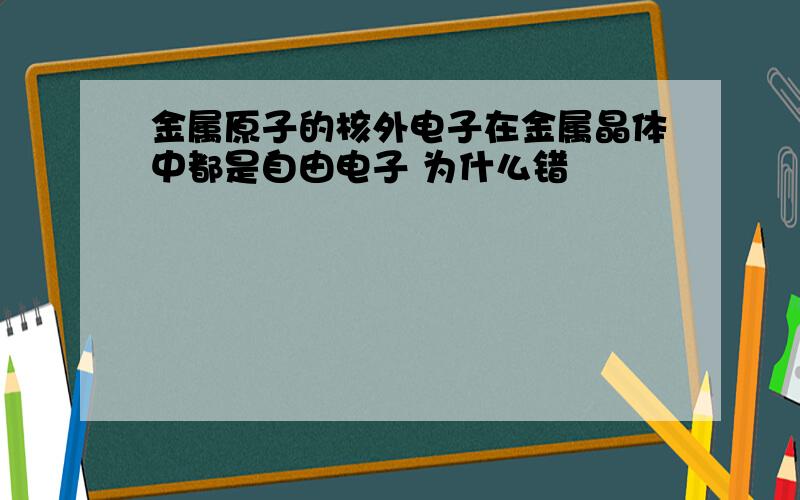 金属原子的核外电子在金属晶体中都是自由电子 为什么错