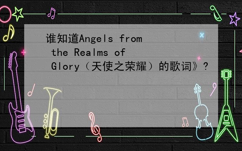 谁知道Angels from the Realms of Glory（天使之荣耀）的歌词》?