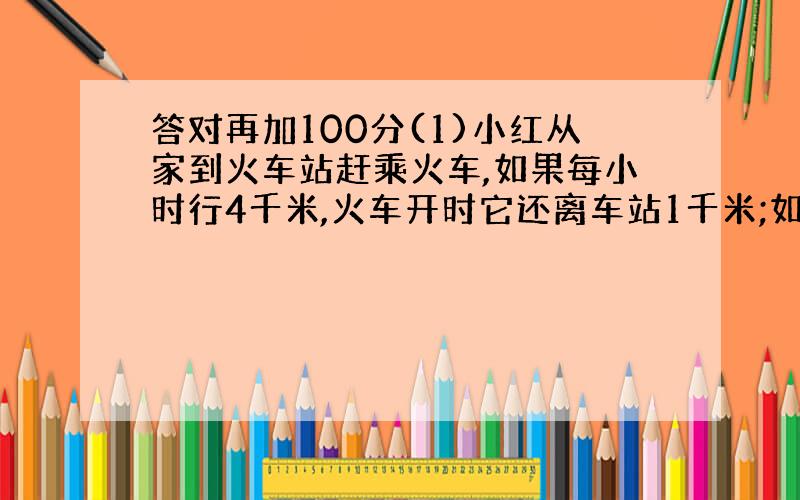 答对再加100分(1)小红从家到火车站赶乘火车,如果每小时行4千米,火车开时它还离车站1千米;如果每小时行5千米,她就早