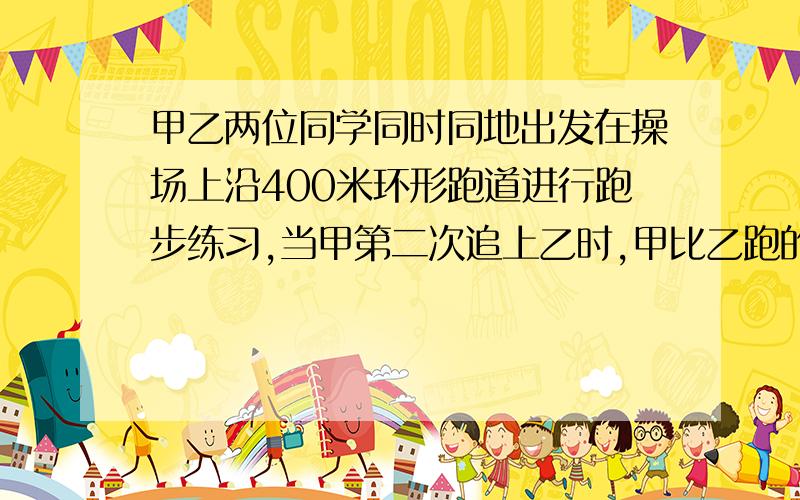 甲乙两位同学同时同地出发在操场上沿400米环形跑道进行跑步练习,当甲第二次追上乙时,甲比乙跑的路程