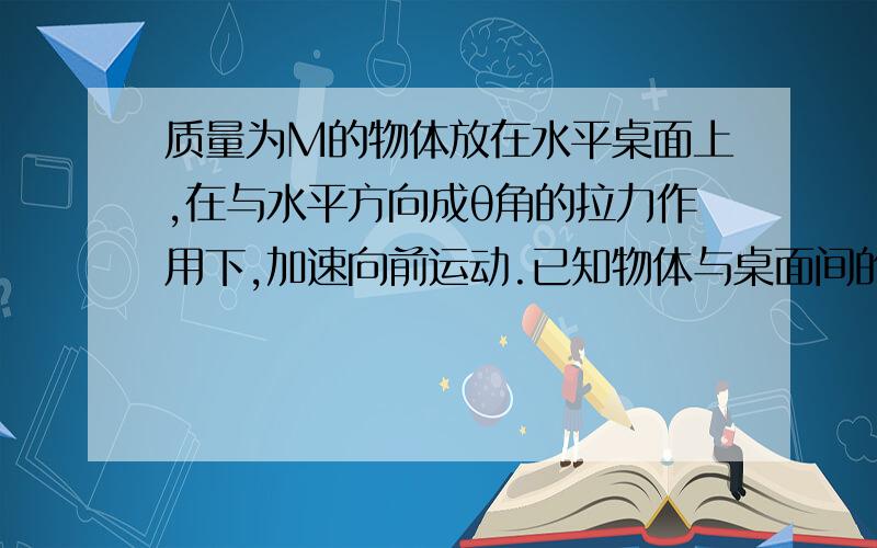 质量为M的物体放在水平桌面上,在与水平方向成θ角的拉力作用下,加速向前运动.已知物体与桌面间的动摩擦