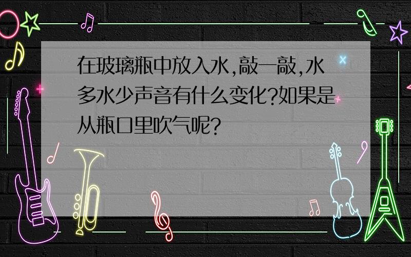 在玻璃瓶中放入水,敲一敲,水多水少声音有什么变化?如果是从瓶口里吹气呢?