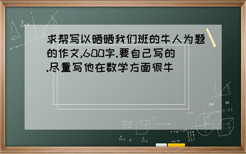 求帮写以晒晒我们班的牛人为题的作文,600字.要自己写的.尽量写他在数学方面很牛