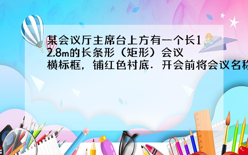 某会议厅主席台上方有一个长12.8m的长条形（矩形）会议横标框，铺红色衬底．开会前将会议名称用白色厚纸或不干胶纸刻出来贴