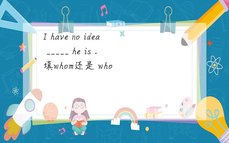 I have no idea _____ he is .填whom还是 who