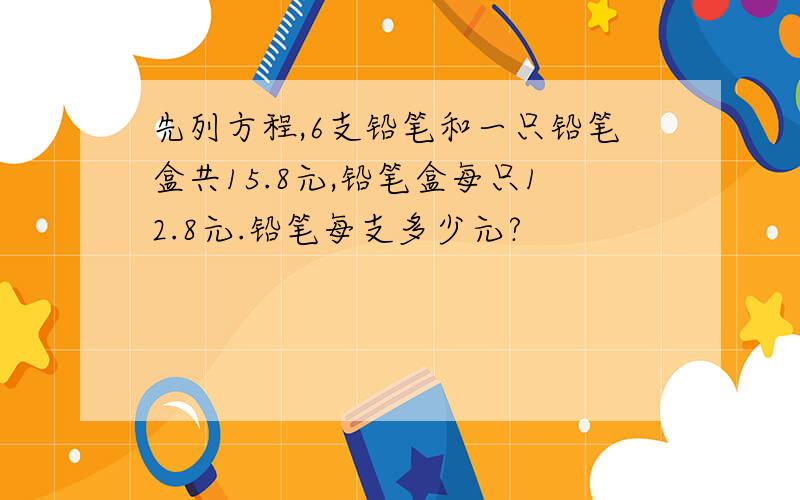 先列方程,6支铅笔和一只铅笔盒共15.8元,铅笔盒每只12.8元.铅笔每支多少元?