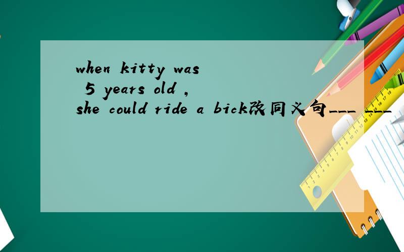 when kitty was 5 years old ,she could ride a bick改同义句___ ___