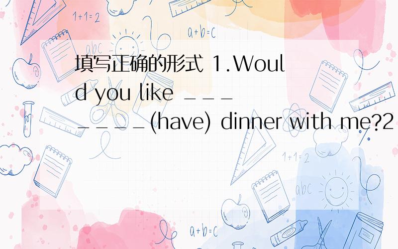 填写正确的形式 1.Would you like _______(have) dinner with me?2.Do y