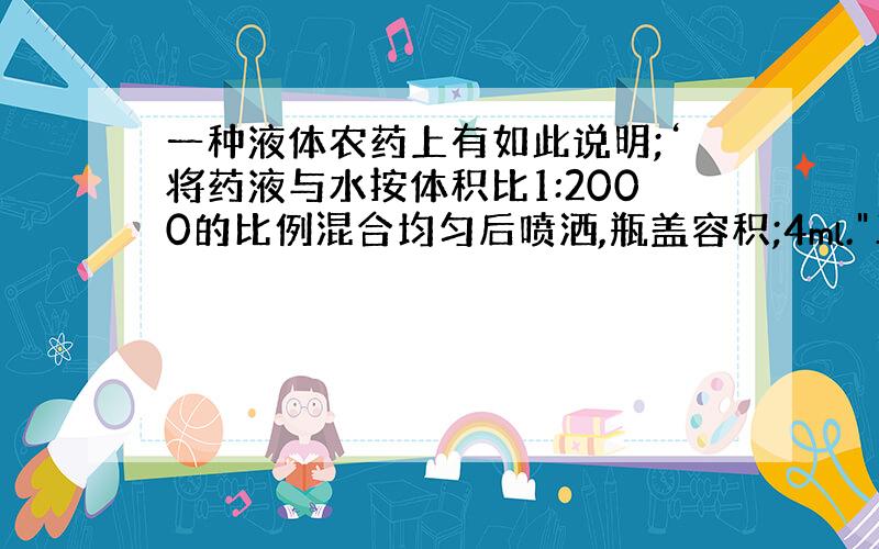 一种液体农药上有如此说明;‘将药液与水按体积比1:2000的比例混合均匀后喷洒,瓶盖容积;4ml.