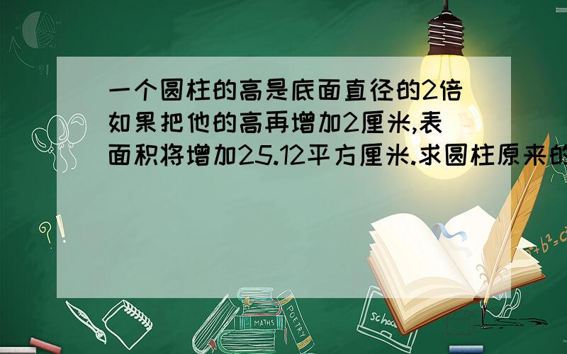 一个圆柱的高是底面直径的2倍如果把他的高再增加2厘米,表面积将增加25.12平方厘米.求圆柱原来的体积