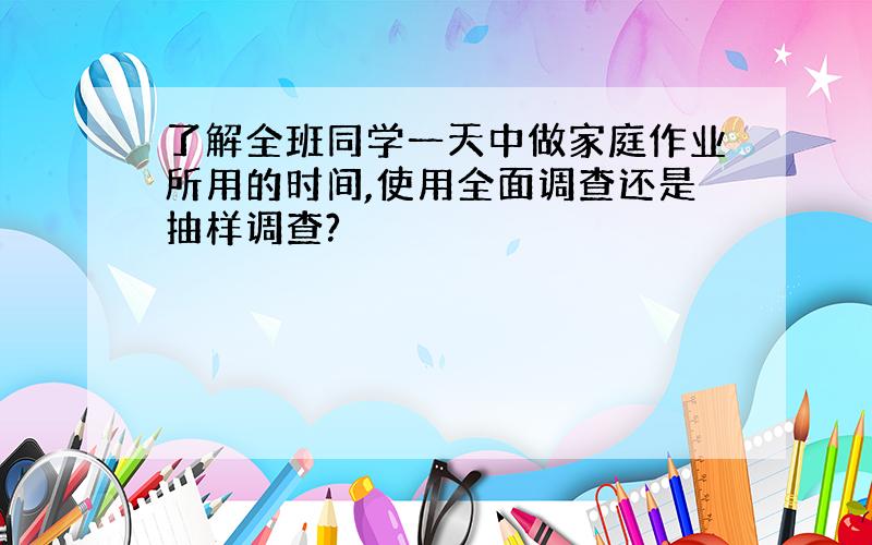 了解全班同学一天中做家庭作业所用的时间,使用全面调查还是抽样调查?