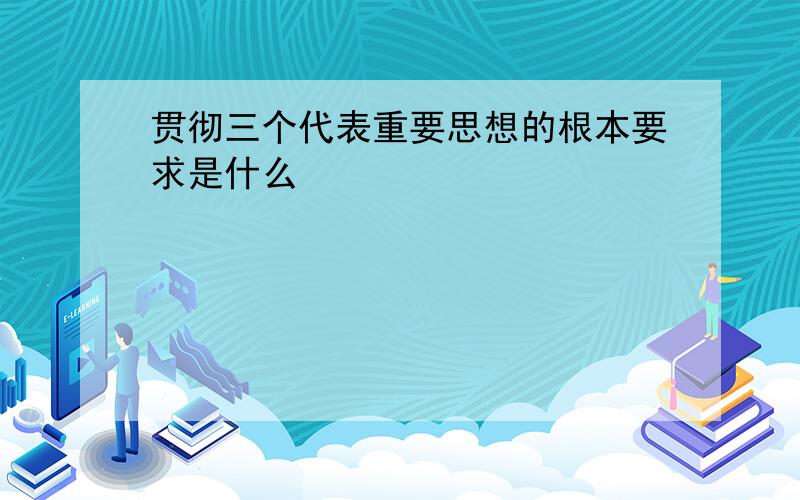 贯彻三个代表重要思想的根本要求是什么