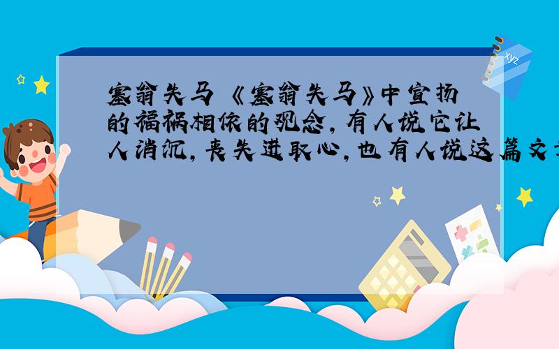 塞翁失马 《塞翁失马》中宣扬的福祸相依的观念,有人说它让人消沉,丧失进取心,也有人说这篇文章带有迷信色彩,你怎么看?请尽