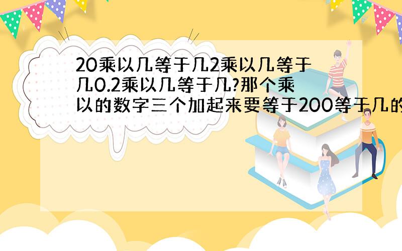 20乘以几等于几2乘以几等于几0.2乘以几等于几?那个乘以的数字三个加起来要等于200等于几的数字加起来也要等于200