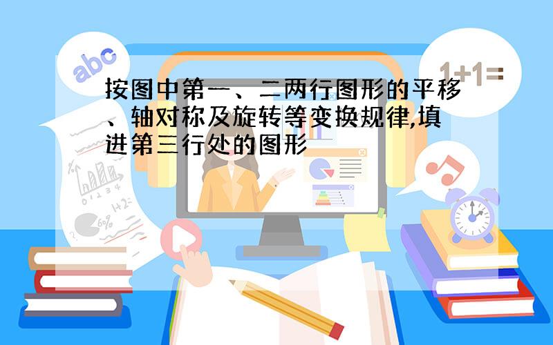 按图中第一、二两行图形的平移、轴对称及旋转等变换规律,填进第三行处的图形