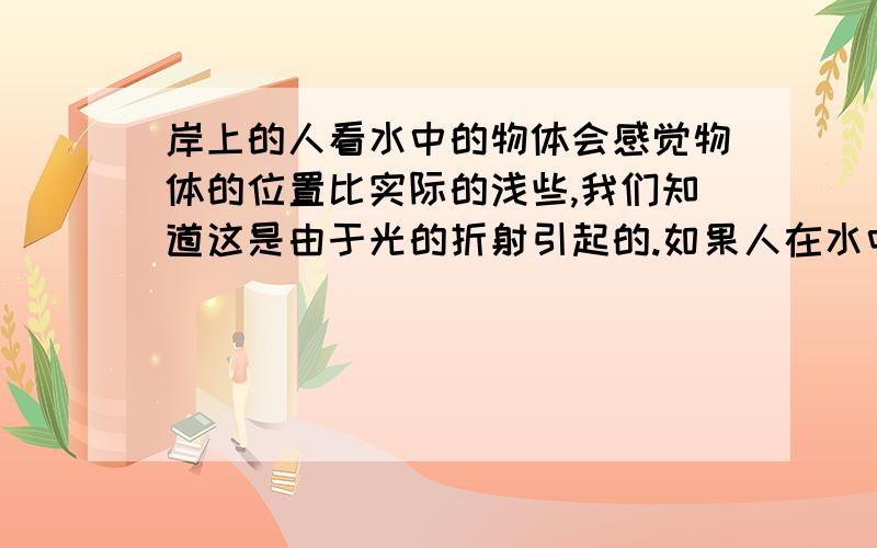 岸上的人看水中的物体会感觉物体的位置比实际的浅些,我们知道这是由于光的折射引起的.如果人在水中