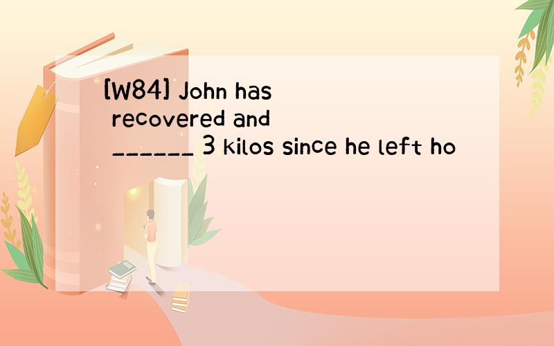 [W84] John has recovered and ______ 3 kilos since he left ho