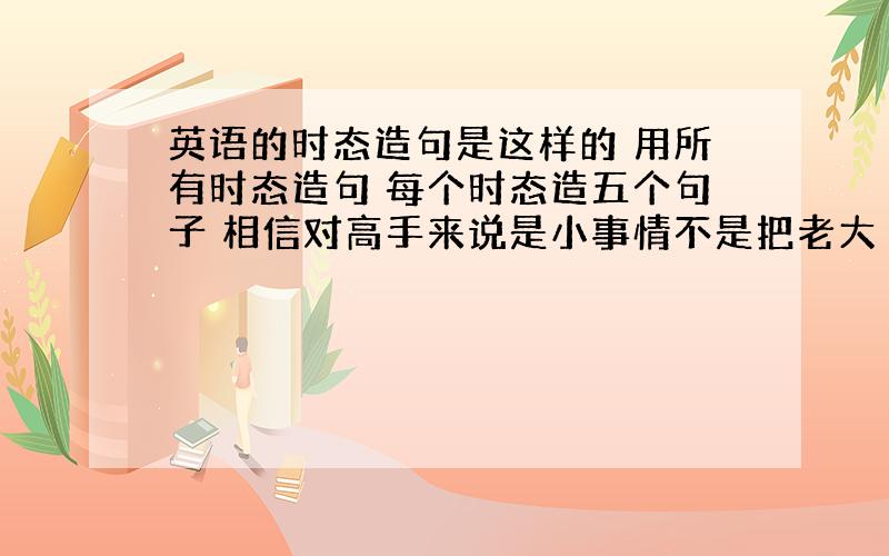 英语的时态造句是这样的 用所有时态造句 每个时态造五个句子 相信对高手来说是小事情不是把老大 你也太懒了吧…… 忘了说…