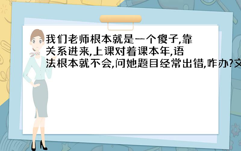 我们老师根本就是一个傻子,靠关系进来,上课对着课本年,语法根本就不会,问她题目经常出错,咋办?文科自习应该没事吧