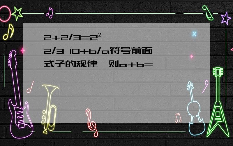 2+2/3=2²×2/3 10+b/a符号前面式子的规律,则a+b=