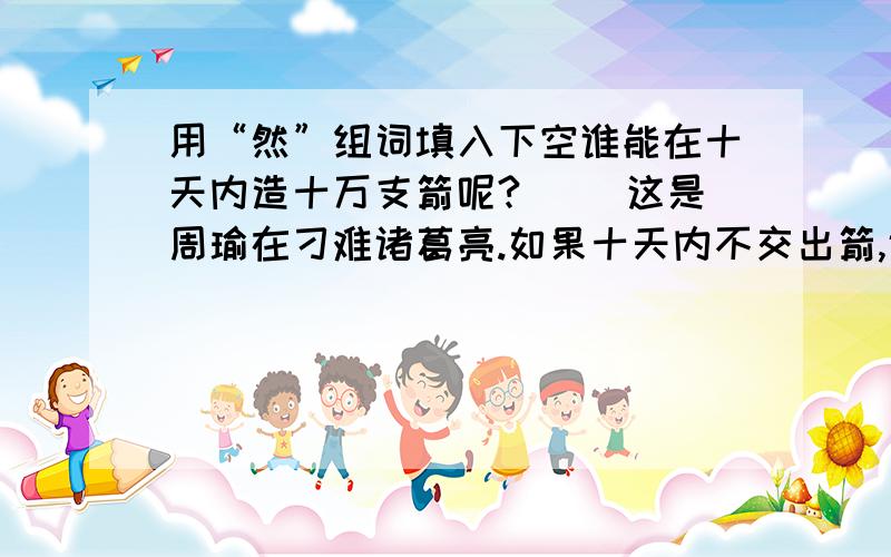 用“然”组词填入下空谁能在十天内造十万支箭呢?( )这是周瑜在刁难诸葛亮.如果十天内不交出箭,诸葛亮( )要招来杀身之祸