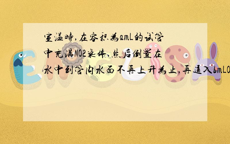 室温时,在容积为amL的试管中充满NO2气体,然后倒置在水中到管内水面不再上升为止,再通入bmLO2,则管内液面又继续上