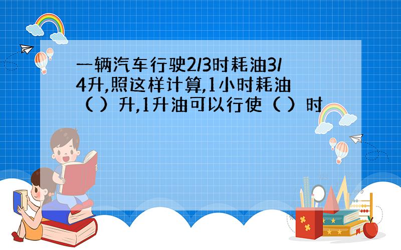 一辆汽车行驶2/3时耗油3/4升,照这样计算,1小时耗油（ ）升,1升油可以行使（ ）时