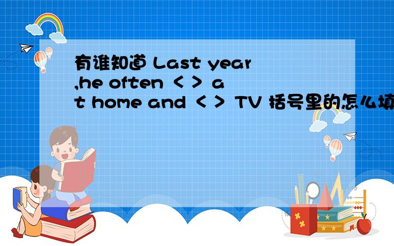 有谁知道 Last year,he often ＜＞ at home and ＜＞ TV 括号里的怎么填?是用过去式还是