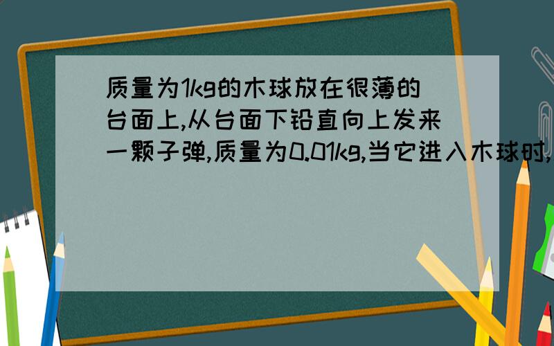 质量为1kg的木球放在很薄的台面上,从台面下铅直向上发来一颗子弹,质量为0.01kg,当它进入木球时,速度为300m/s